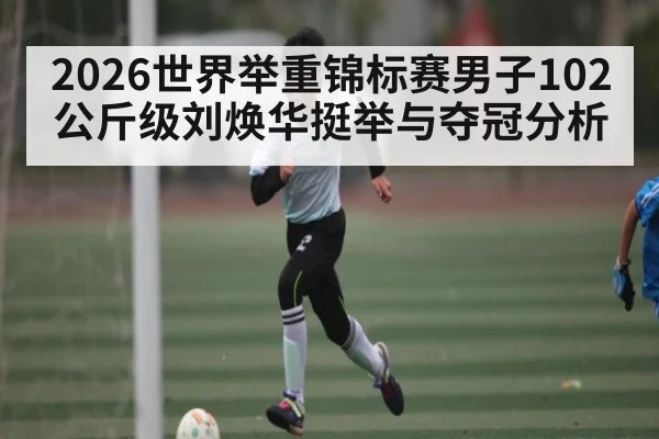 2026世界举重锦标赛男子102公斤级刘焕华挺举与夺冠分析