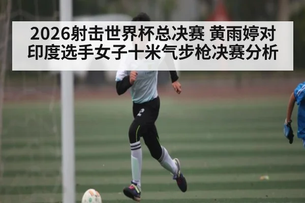 2026射击世界杯总决赛 黄雨婷对印度选手女子十米气步枪决赛分析