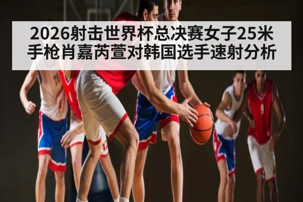 2026射击世界杯总决赛女子25米手枪肖嘉芮萱对韩国选手速射分析